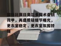 九游体育-国际比赛日奥兰多魔术备战荷甲，再遭质疑细节曝光，更衣室稳定，更衣室氛围转暖的简单介绍